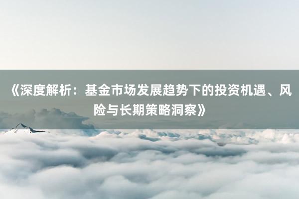 《深度解析：基金市场发展趋势下的投资机遇、风险与长期策略洞察》