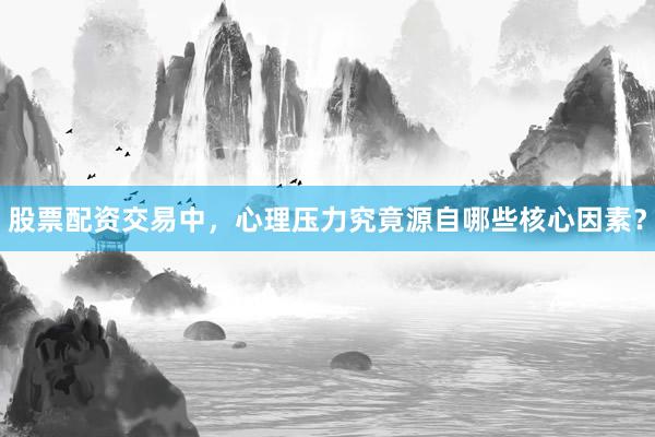 股票配资交易中，心理压力究竟源自哪些核心因素？