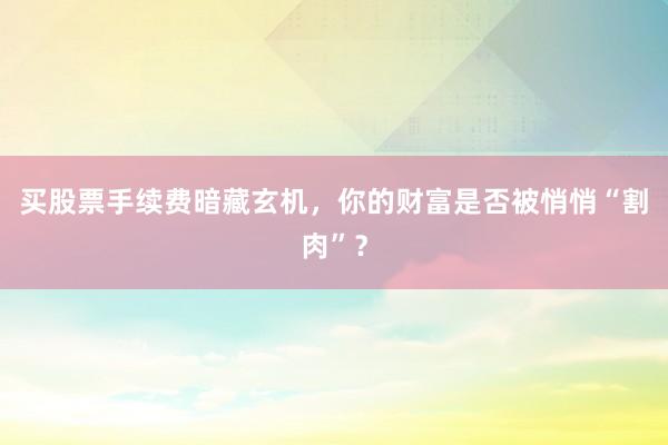 买股票手续费暗藏玄机，你的财富是否被悄悄“割肉”？