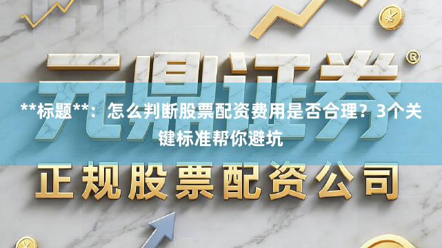 **标题**：怎么判断股票配资费用是否合理？3个关键标准帮你避坑