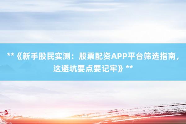 **《新手股民实测：股票配资APP平台筛选指南，这避坑要点要记牢》**