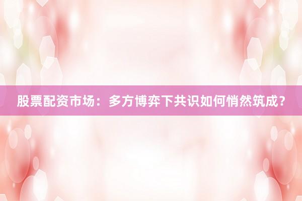 股票配资市场：多方博弈下共识如何悄然筑成？