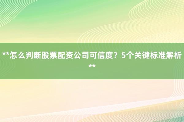 **怎么判断股票配资公司可信度？5个关键标准解析**