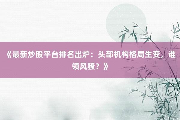 《最新炒股平台排名出炉：头部机构格局生变，谁领风骚？》