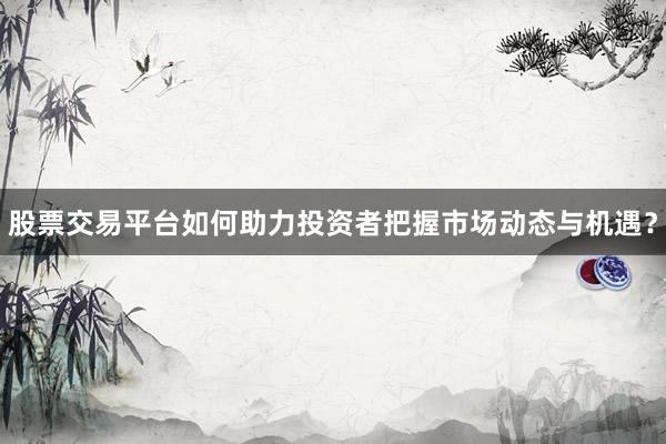 股票交易平台如何助力投资者把握市场动态与机遇？