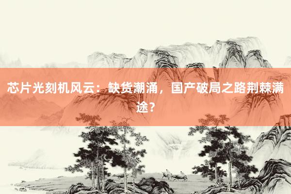 芯片光刻机风云：缺货潮涌，国产破局之路荆棘满途？