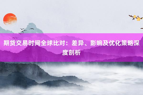 期货交易时间全球比对：差异、影响及优化策略深度剖析