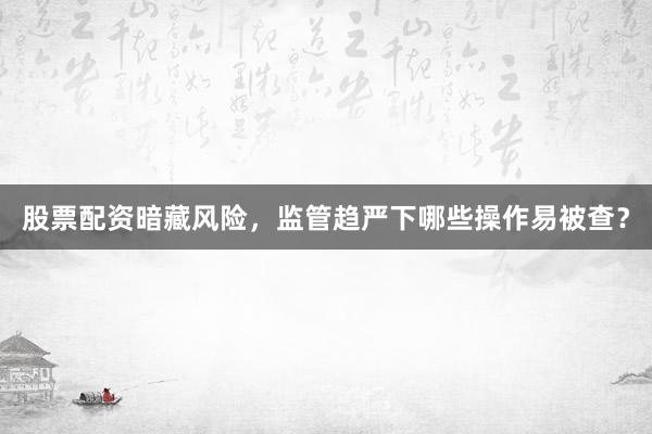 股票配资暗藏风险，监管趋严下哪些操作易被查？