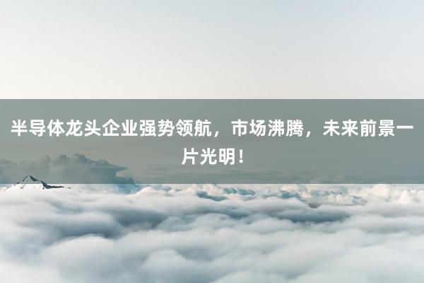 半导体龙头企业强势领航，市场沸腾，未来前景一片光明！