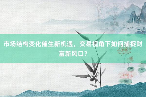 市场结构变化催生新机遇,交易视角下如何捕捉财富新风口?