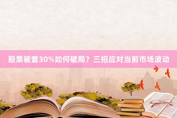 股票被套30%如何破局？三招应对当前市场波动
