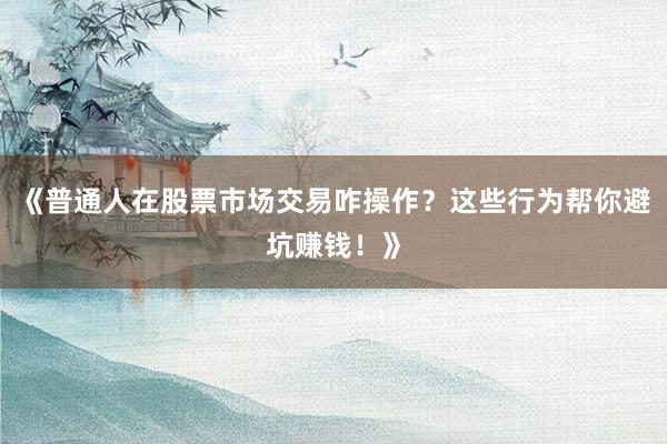 《普通人在股票市场交易咋操作？这些行为帮你避坑赚钱！》