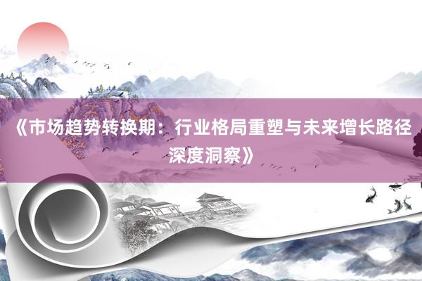 《市场趋势转换期：行业格局重塑与未来增长路径深度洞察》