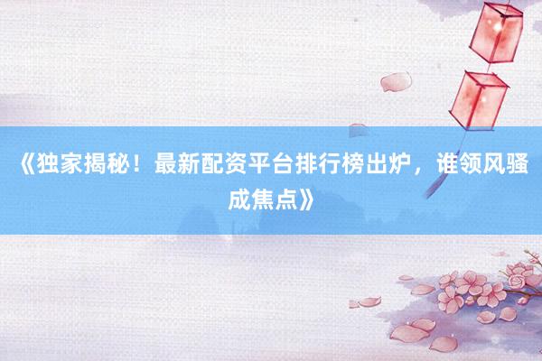 《独家揭秘！最新配资平台排行榜出炉，谁领风骚成焦点》