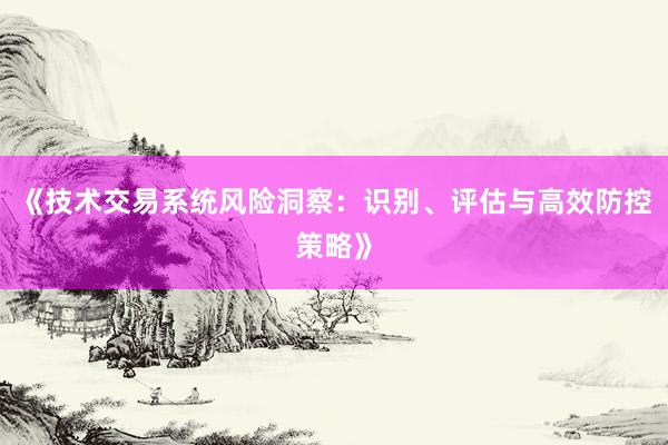 《技术交易系统风险洞察：识别、评估与高效防控策略》