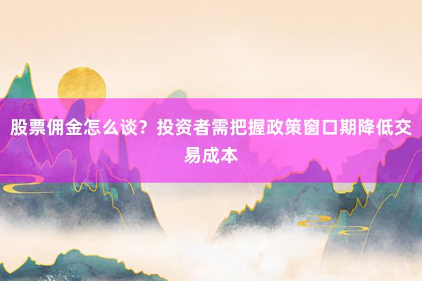股票佣金怎么谈？投资者需把握政策窗口期降低交易成本