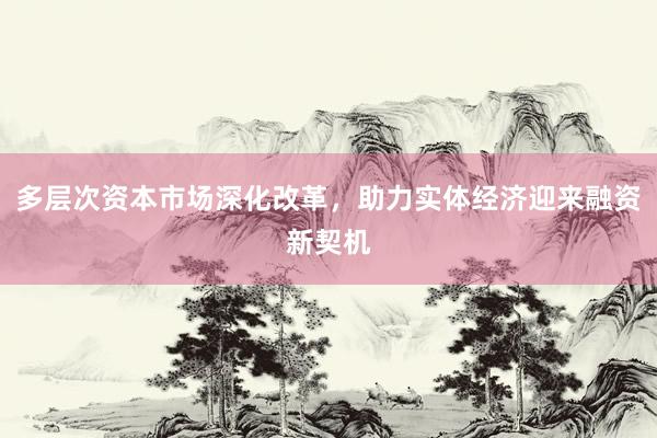 多层次资本市场深化改革，助力实体经济迎来融资新契机