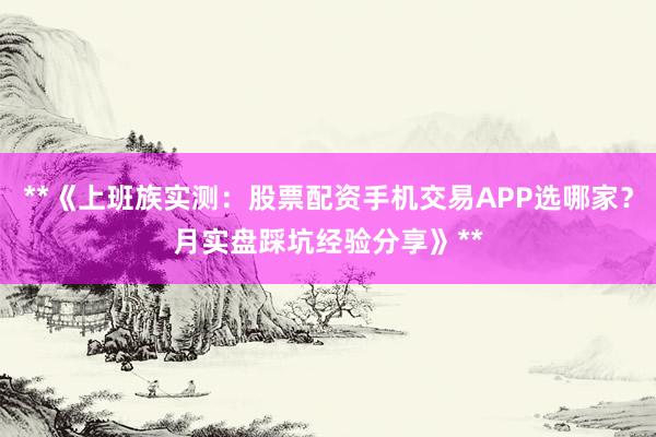 **《上班族实测：股票配资手机交易APP选哪家？月实盘踩坑经验分享》**