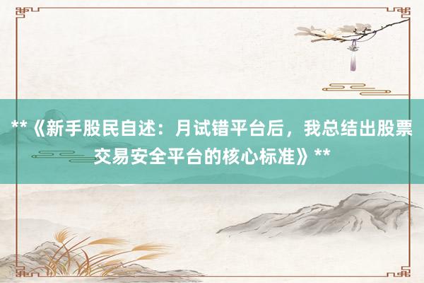 **《新手股民自述：月试错平台后，我总结出股票交易安全平台的核心标准》**