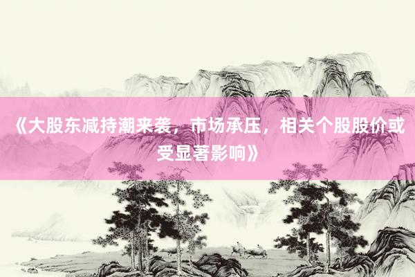 《大股东减持潮来袭，市场承压，相关个股股价或受显著影响》