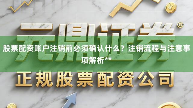 股票配资账户注销前必须确认什么？注销流程与注意事项解析**