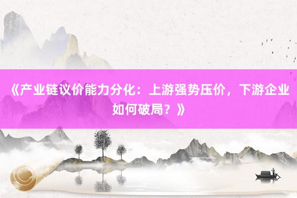《产业链议价能力分化：上游强势压价，下游企业如何破局？》