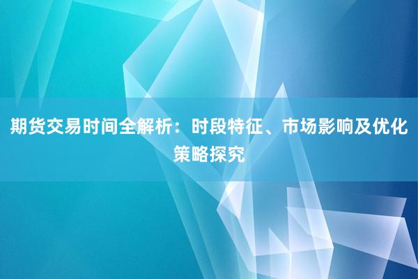 期货交易时间全解析:时段特征、市场影响及优化策略探究