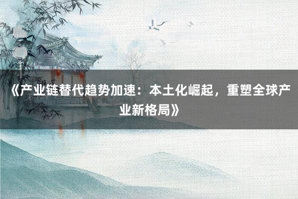 《产业链替代趋势加速：本土化崛起，重塑全球产业新格局》