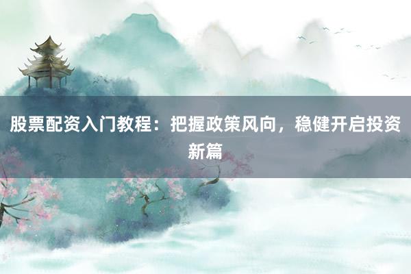 股票配资入门教程：把握政策风向，稳健开启投资新篇