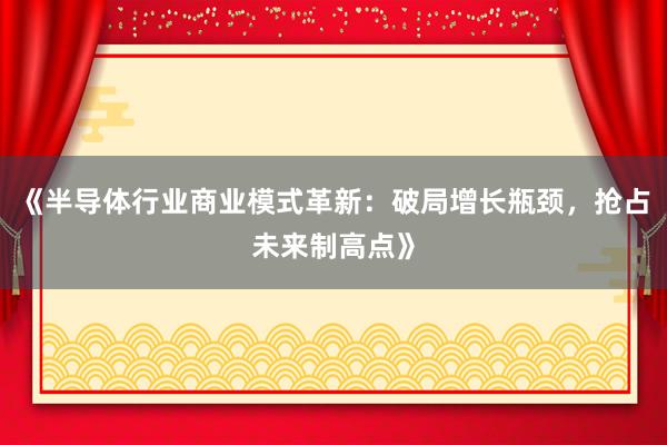 《半导体行业商业模式革新：破局增长瓶颈，抢占未来制高点》