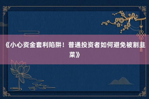 《小心资金套利陷阱！普通投资者如何避免被割韭菜》