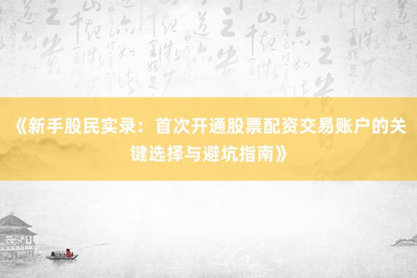 《新手股民实录：首次开通股票配资交易账户的关键选择与避坑指南》