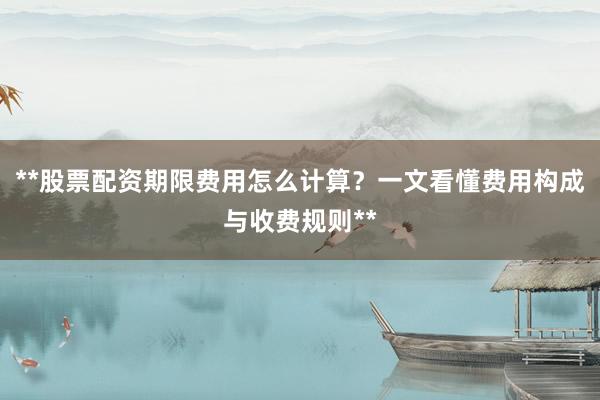 **股票配资期限费用怎么计算？一文看懂费用构成与收费规则**