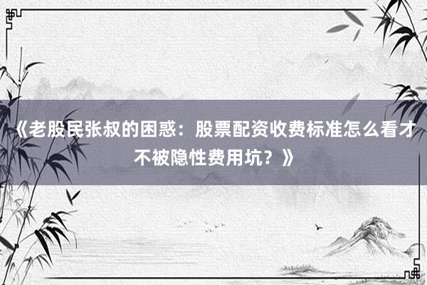 《老股民张叔的困惑:股票配资收费标准怎么看才不被隐性费用坑?》