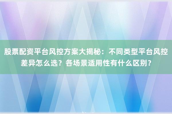 股票配资平台风控方案大揭秘：不同类型平台风控差异怎么选？各场景适用性有什么区别？